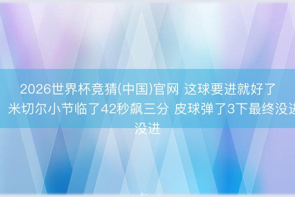 2026世界杯竞猜(中国)官网 这球要进就好了！米切尔小节临了42秒飙三分 皮球弹了3下最终没进