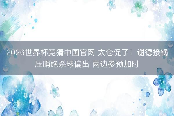 2026世界杯竞猜中国官网 太仓促了！谢德接锅压哨绝杀球偏出 两边参预加时
