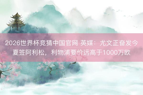 2026世界杯竞猜中国官网 英媒：尤文正奋发今夏签阿利松，利物浦要价远高于1000万欧