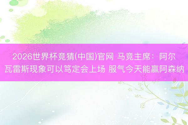 2026世界杯竞猜(中国)官网 马竞主席：阿尔瓦雷斯现象可以笃定会上场 服气今天能赢阿森纳
