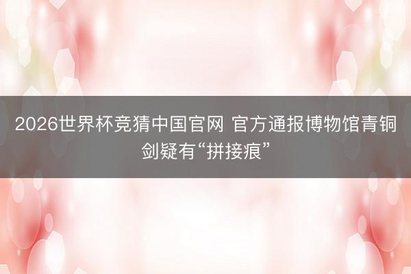 2026世界杯竞猜中国官网 官方通报博物馆青铜剑疑有“拼接痕”