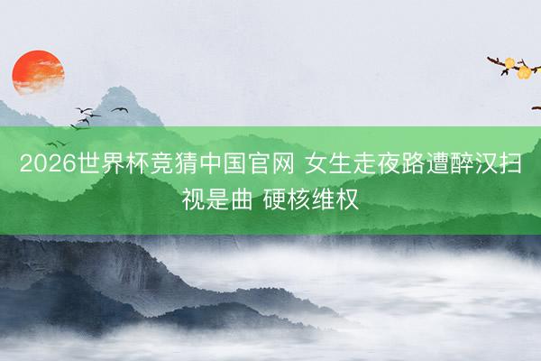 2026世界杯竞猜中国官网 女生走夜路遭醉汉扫视是曲 硬核维权
