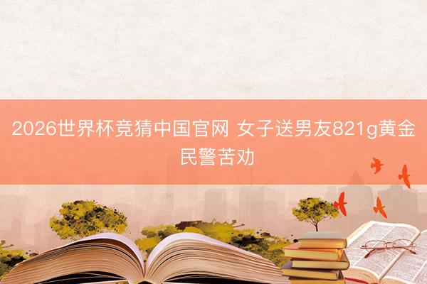 2026世界杯竞猜中国官网 女子送男友821g黄金 民警苦劝