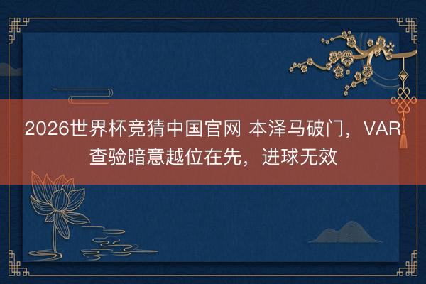 2026世界杯竞猜中国官网 本泽马破门，VAR查验暗意越位在先，进球无效