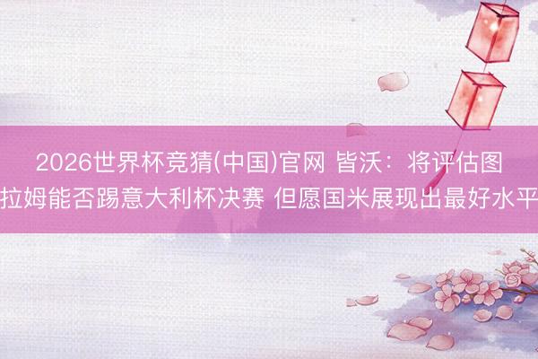2026世界杯竞猜(中国)官网 皆沃：将评估图拉姆能否踢意大利杯决赛 但愿国米展现出最好水平