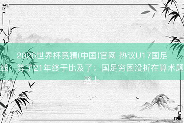 2026世界杯竞猜(中国)官网 热议U17国足出线：等了21年终于比及了；国足穷困没折在算术题上