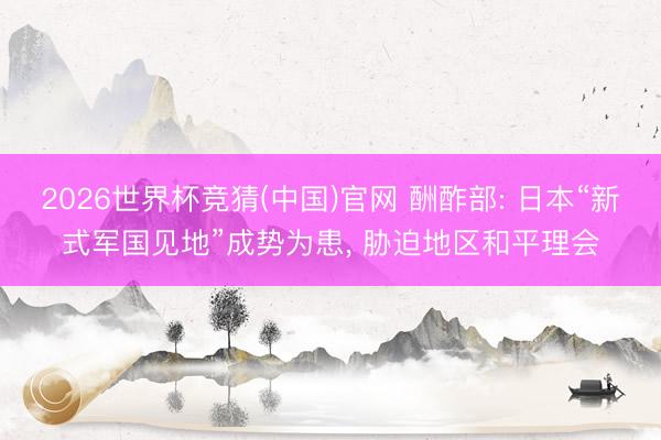2026世界杯竞猜(中国)官网 酬酢部: 日本“新式军国见地”成势为患， 胁迫地区和平理会