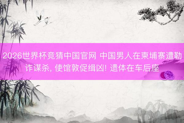 2026世界杯竞猜中国官网 中国男人在柬埔寨遭勒诈谋杀, 使馆敦促缉凶! 遗体在车后座