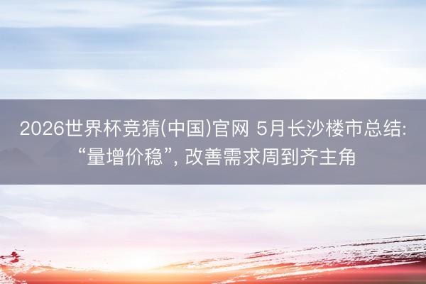 2026世界杯竞猜(中国)官网 5月长沙楼市总结: “量增价稳”, 改善需求周到齐主角