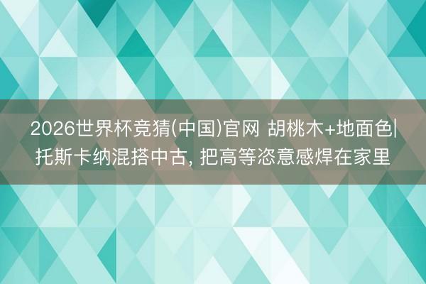 2026世界杯竞猜(中国)官网 胡桃木+地面色|托斯卡纳混搭中古， 把高等恣意感焊在家里