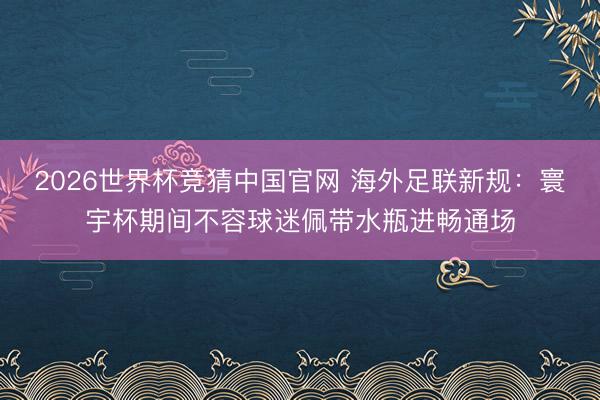 2026世界杯竞猜中国官网 海外足联新规：寰宇杯期间不容球迷佩带水瓶进畅通场