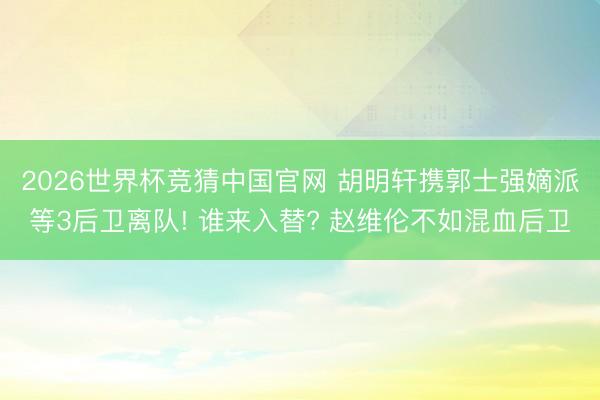 2026世界杯竞猜中国官网 胡明轩携郭士强嫡派等3后卫离队! 谁来入替? 赵维伦不如混血后卫