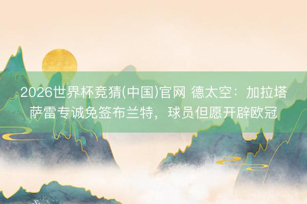 2026世界杯竞猜(中国)官网 德太空：加拉塔萨雷专诚免签布兰特，球员但愿开辟欧冠