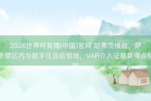 2026世界杯竞猜(中国)官网 哈弗茨横敲,萨卡禁区内与敌手往返后倒地,VAR介入证据莫得点球