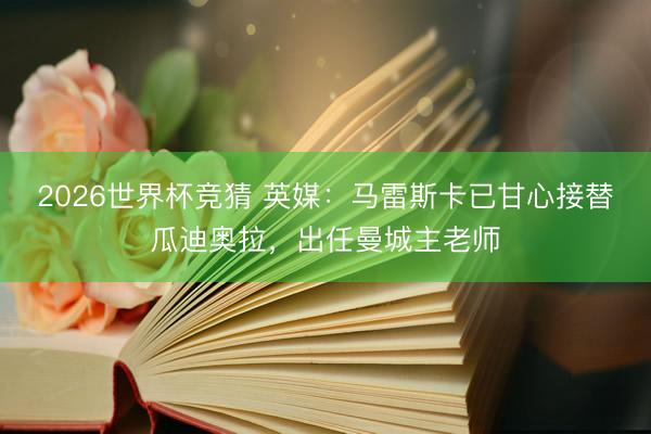 2026世界杯竞猜 英媒：马雷斯卡已甘心接替瓜迪奥拉，出任曼城主老师