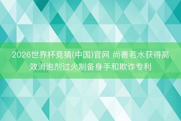2026世界杯竞猜(中国)官网 尚善若水获得高效消泡剂过火制备身手和欺诈专利