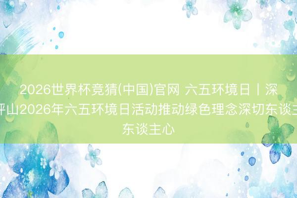 2026世界杯竞猜(中国)官网 六五环境日丨深圳坪山2026年六五环境日活动推动绿色理念深切东谈主心