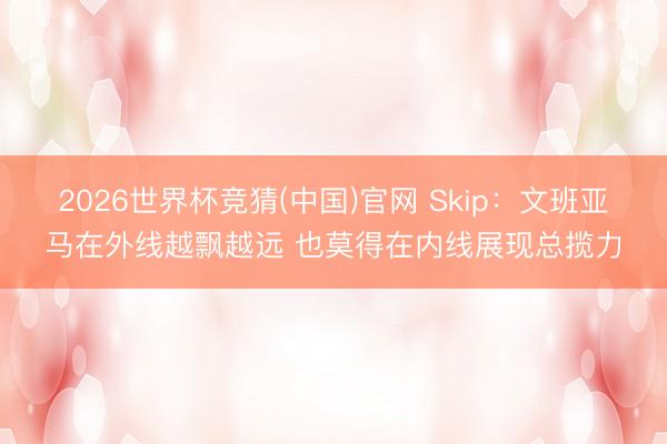 2026世界杯竞猜(中国)官网 Skip：文班亚马在外线越飘