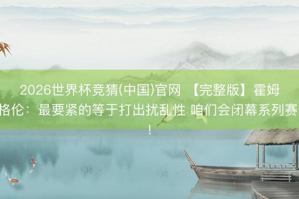 2026世界杯竞猜(中国)官网 【完整版】霍姆格伦：最要紧的等于打出扰乱性 咱们会闭幕系列赛!