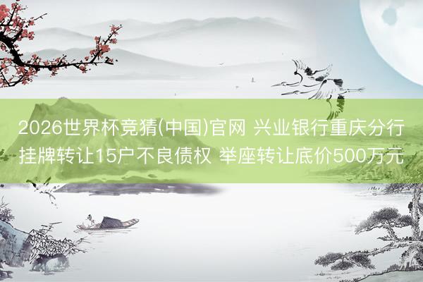 2026世界杯竞猜(中国)官网 兴业银行重庆分行挂牌转让15户不良债权 举座转让底价500万元