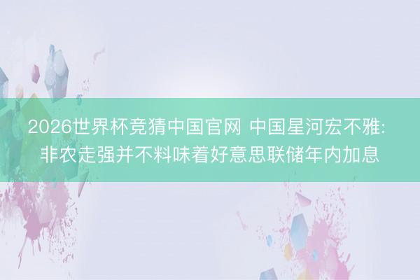 2026世界杯竞猜中国官网 中国星河宏不雅: 非农走强并不料味着好意思联储年内加息
