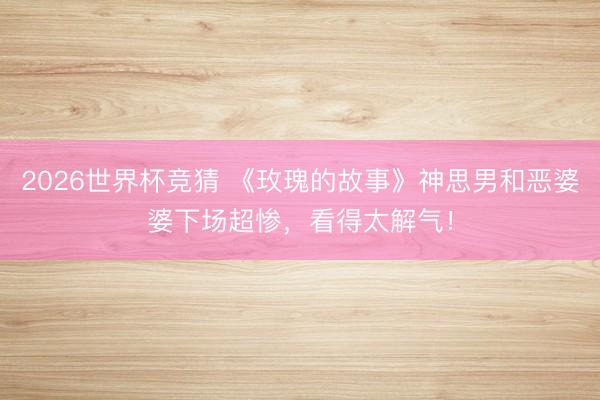 2026世界杯竞猜 《玫瑰的故事》神思男和恶婆婆下场超惨,看得太解气!
