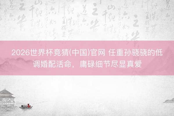 2026世界杯竞猜(中国)官网 任重孙骁骁的低调婚配活命,庸碌细节尽显真爱