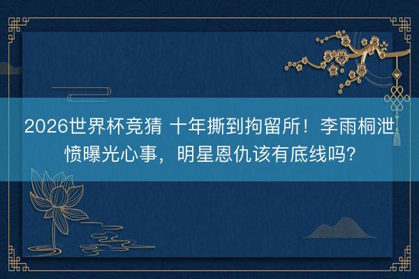 2026世界杯竞猜 十年撕到拘留所!李雨桐泄愤曝光心事,明星恩仇该有底线吗?