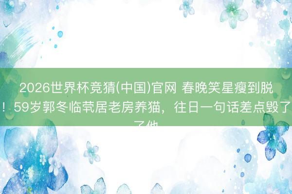 2026世界杯竞猜(中国)官网 春晚笑星瘦到脱相!59岁郭冬临茕居老房养猫,往日一句话差点毁了他
