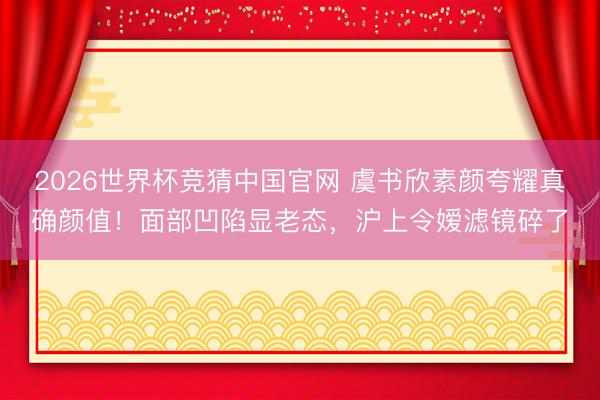2026世界杯竞猜中国官网 虞书欣素颜夸耀真确颜值！面部凹陷显老态，沪上令嫒滤镜碎了