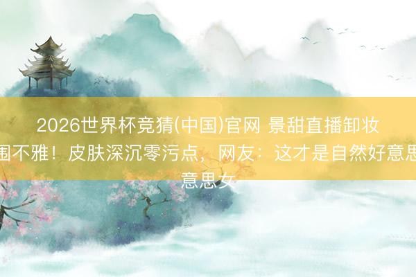 2026世界杯竞猜(中国)官网 景甜直播卸妆引围不雅！皮肤深沉零污点，网友：这才是自然好意思女