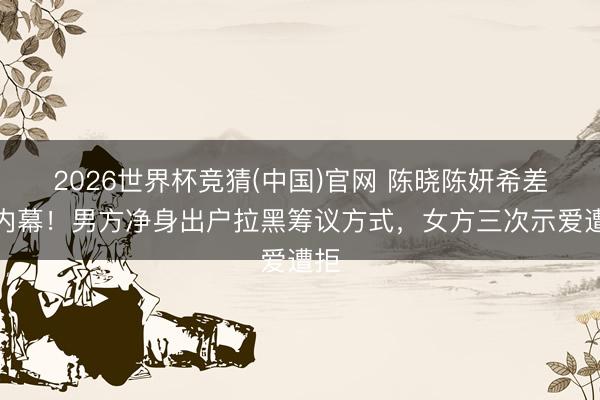 2026世界杯竞猜(中国)官网 陈晓陈妍希差异内幕!男方净身出户拉黑筹议方式,女方三次示爱遭拒