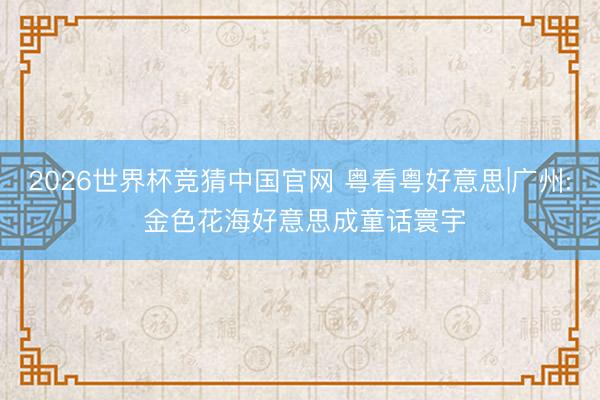 2026世界杯竞猜中国官网 粤看粤好意思|广州: 金色花海好意思成童话寰宇