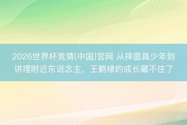 2026世界杯竞猜(中国)官网 从摔面具少年到讲理附近东说念主,王鹤棣的成长藏不住了
