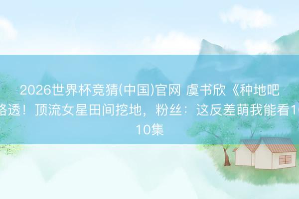 2026世界杯竞猜(中国)官网 虞书欣《种地吧》路透！顶流女星田间挖地，粉丝：这反差萌我能看10集