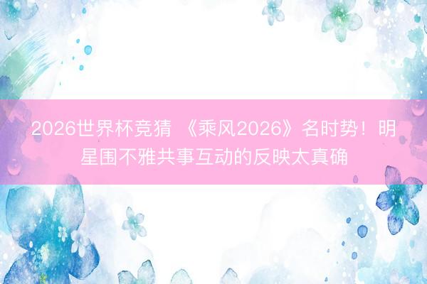 2026世界杯竞猜 《乘风2026》名时势！明星围不雅共事互动的反映太真确