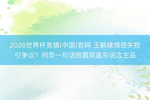 2026世界杯竞猜(中国)官网 王鹤棣情感失控引争议?何炅一句话败露简直东说念主品