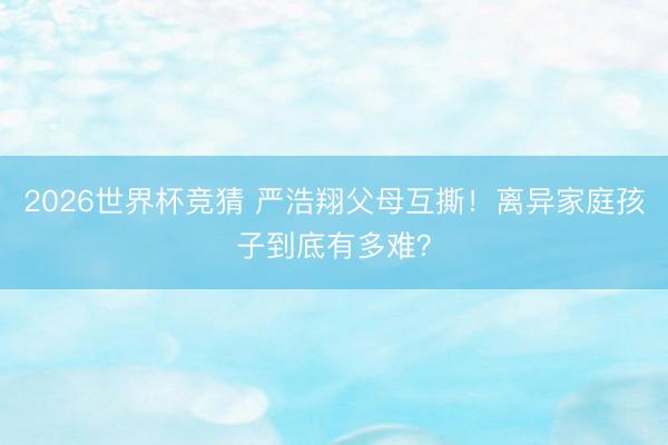 2026世界杯竞猜 严浩翔父母互撕！离异家庭孩子到底有多难？