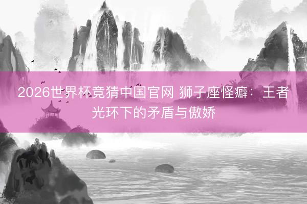2026世界杯竞猜中国官网 狮子座怪癖：王者光环下的矛盾与傲娇