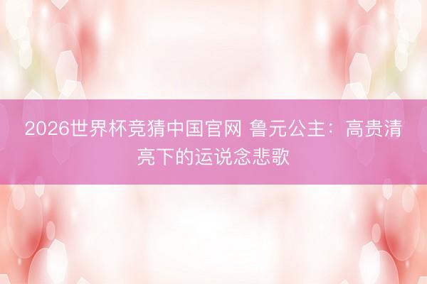 2026世界杯竞猜中国官网 鲁元公主：高贵清亮下的运说念悲歌