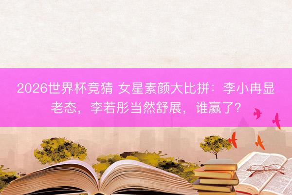 2026世界杯竞猜 女星素颜大比拼：李小冉显老态，李若彤当然舒展，谁赢了？