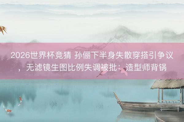 2026世界杯竞猜 孙俪下半身失散穿搭引争议，无滤镜生图比例失调被批：造型师背锅