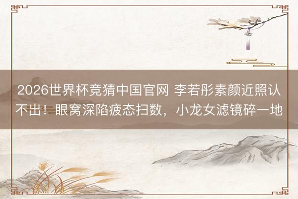 2026世界杯竞猜中国官网 李若彤素颜近照认不出！眼窝深陷疲态扫数，小龙女滤镜碎一地