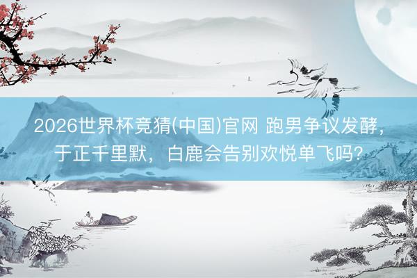 2026世界杯竞猜(中国)官网 跑男争议发酵,于正千里默,白鹿会告别欢悦单飞吗?
