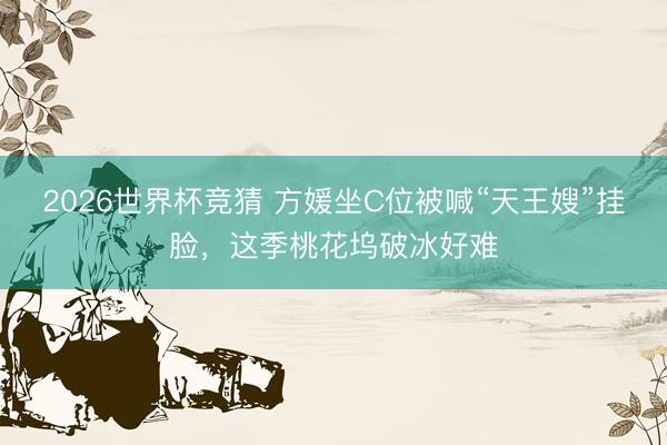 2026世界杯竞猜 方媛坐C位被喊“天王嫂”挂脸，这季桃花坞破冰好难