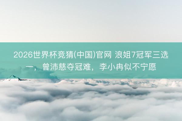 2026世界杯竞猜(中国)官网 浪姐7冠军三选一，曾沛慈夺冠难，李小冉似不宁愿