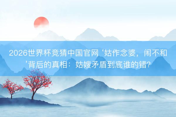 2026世界杯竞猜中国官网 ‘姑作念婆，闹不和’背后的真相：姑嫂矛盾到底谁的错？