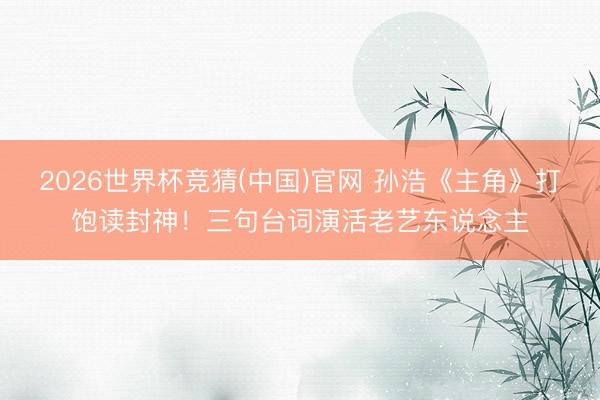 2026世界杯竞猜(中国)官网 孙浩《主角》打饱读封神！三句台词演活老艺东说念主
