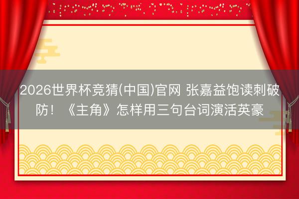 2026世界杯竞猜(中国)官网 张嘉益饱读刺破防！《主角》怎样用三句台词演活英豪