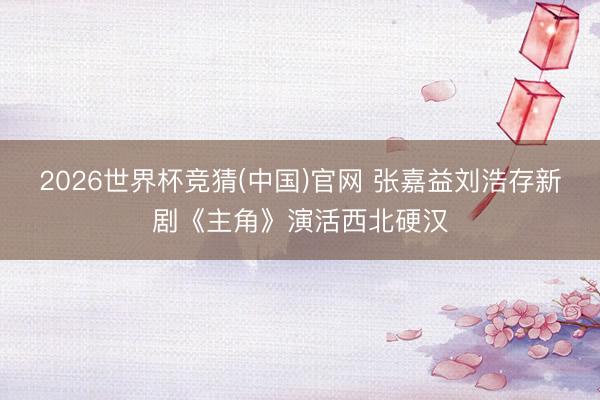2026世界杯竞猜(中国)官网 张嘉益刘浩存新剧《主角》演活西北硬汉